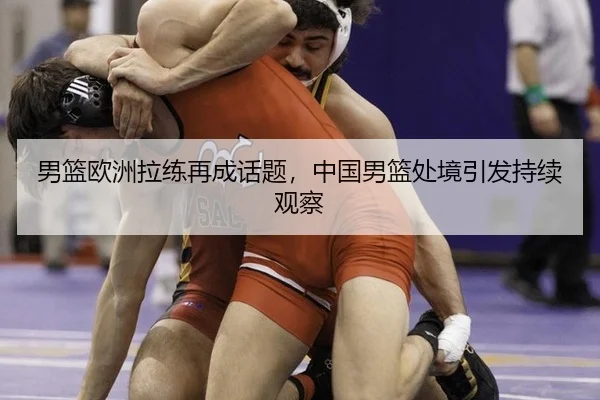 男篮欧洲拉练再成话题，中国男篮处境引发持续观察